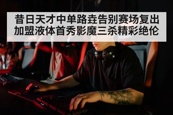 昔日天才中单路垚告别赛场复出加盟液体首秀影魔三杀精彩绝伦